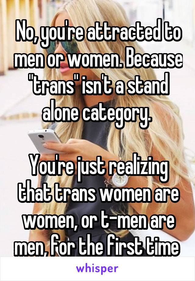 No, you're attracted to men or women. Because "trans" isn't a stand alone category. 

You're just realizing that trans women are women, or t-men are men, for the first time 