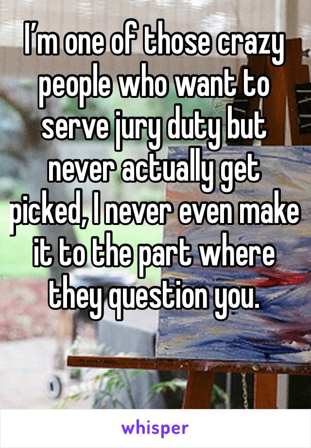 I’m one of those crazy people who want to serve jury duty but never actually get picked, I never even make it to the part where they question you. 