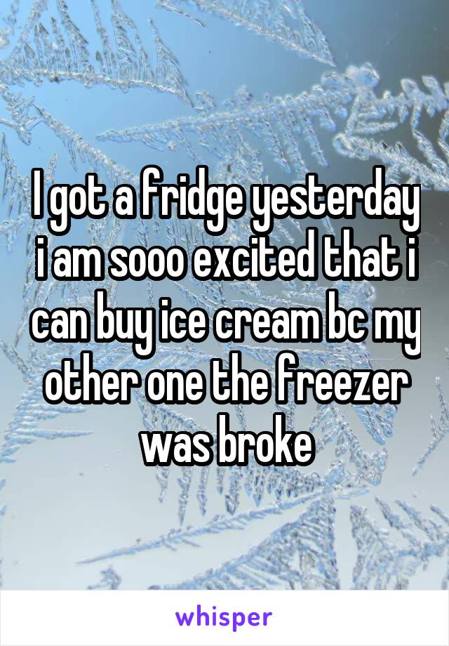 I got a fridge yesterday i am sooo excited that i can buy ice cream bc my other one the freezer was broke