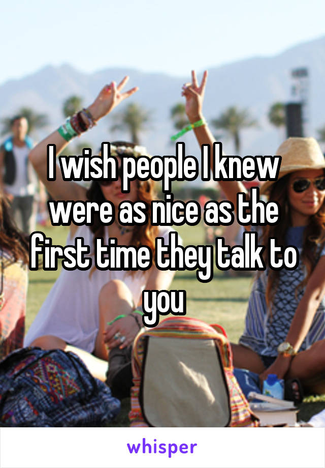 I wish people I knew were as nice as the first time they talk to you