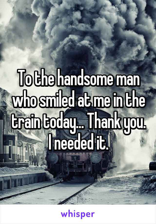 To the handsome man who smiled at me in the train today... Thank you.
I needed it.