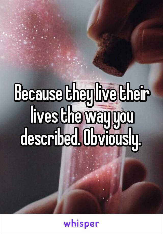 Because they live their lives the way you described. Obviously. 