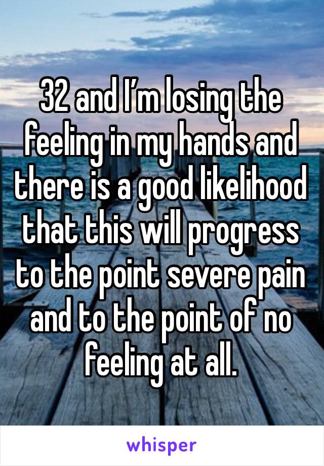 32 and I’m losing the feeling in my hands and there is a good likelihood that this will progress to the point severe pain and to the point of no feeling at all.