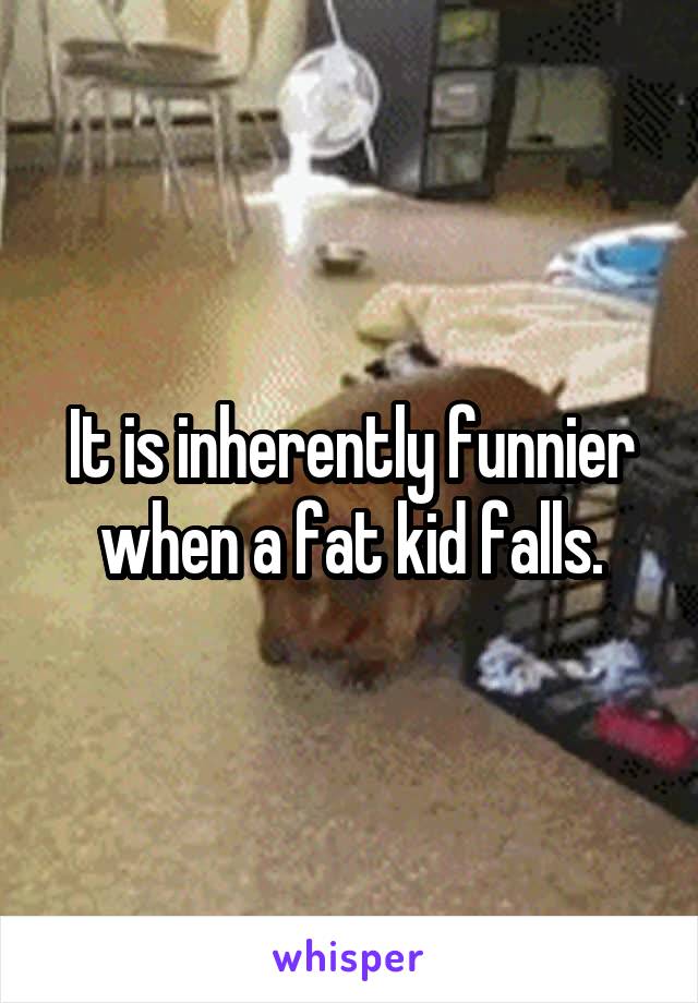 It is inherently funnier when a fat kid falls.