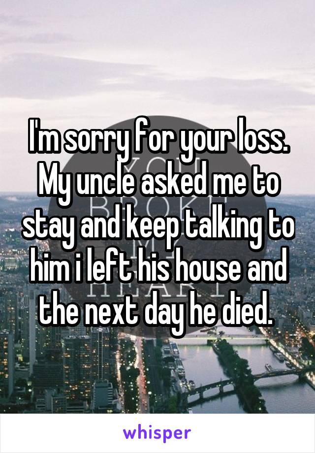 I'm sorry for your loss.
My uncle asked me to stay and keep talking to him i left his house and the next day he died. 