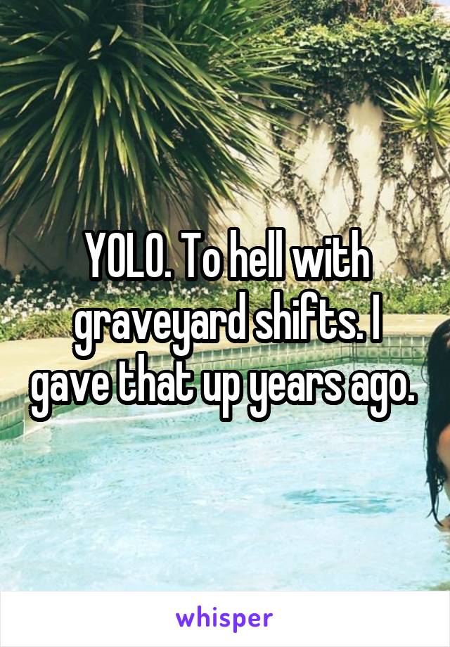 YOLO. To hell with graveyard shifts. I gave that up years ago. 