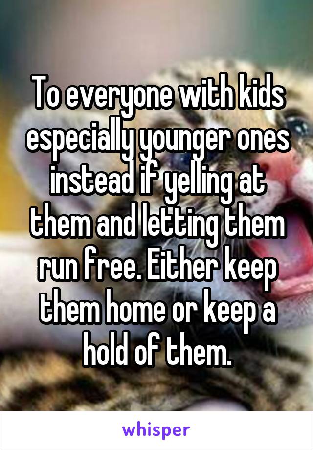 To everyone with kids especially younger ones instead if yelling at them and letting them run free. Either keep them home or keep a hold of them.