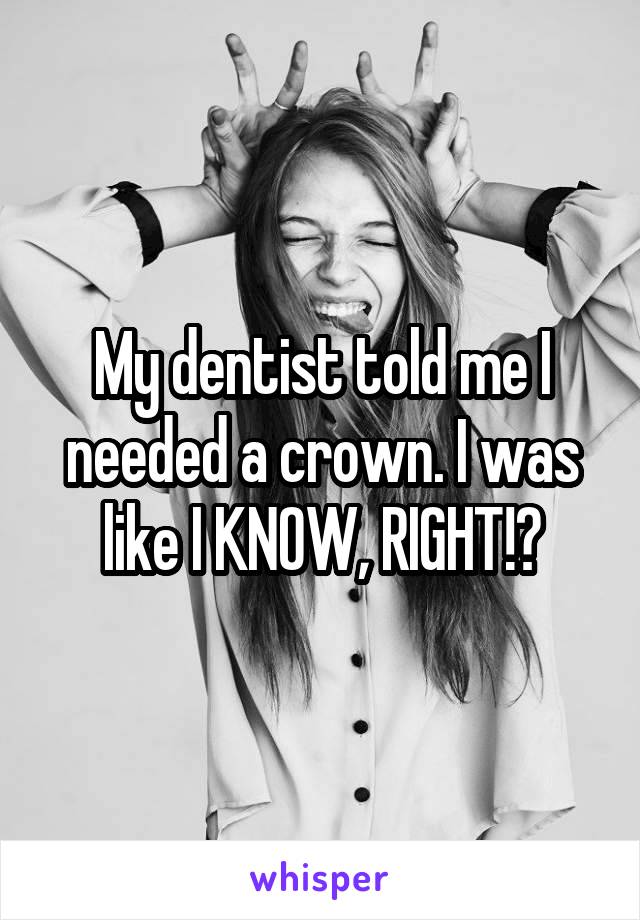 My dentist told me I needed a crown. I was like I KNOW, RIGHT!?