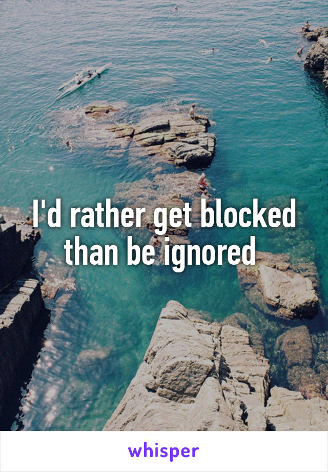 I'd rather get blocked than be ignored 