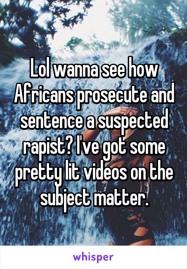 Lol wanna see how Africans prosecute and sentence a suspected rapist? I've got some pretty lit videos on the subject matter.