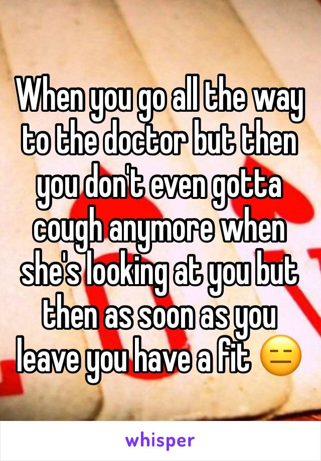 When you go all the way to the doctor but then you don't even gotta cough anymore when she's looking at you but then as soon as you leave you have a fit 😑