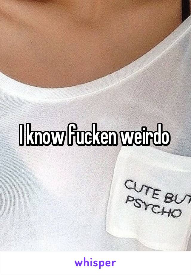 I know fucken weirdo 