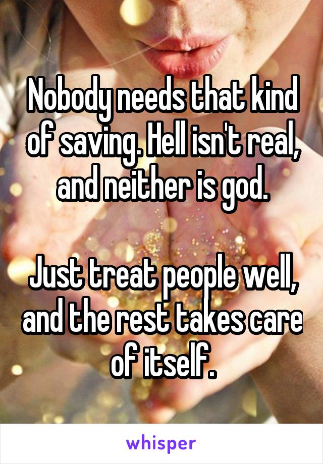 Nobody needs that kind of saving. Hell isn't real, and neither is god.

Just treat people well, and the rest takes care of itself.