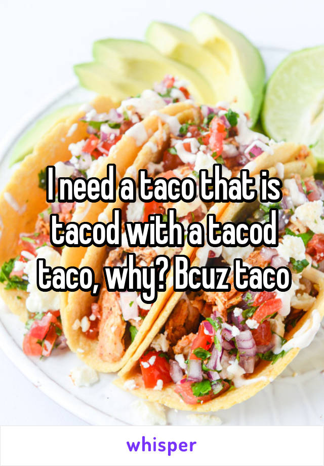 I need a taco that is tacod with a tacod taco, why? Bcuz taco