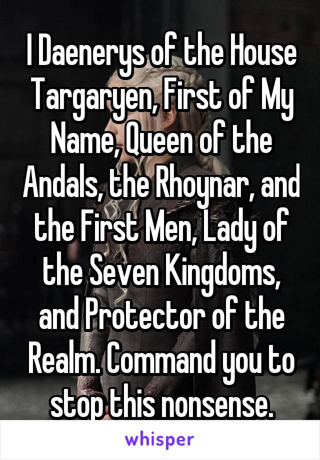 I Daenerys of the House Targaryen, First of My Name, Queen of the Andals, the Rhoynar, and the First Men, Lady of the Seven Kingdoms, and Protector of the Realm. Command you to stop this nonsense.