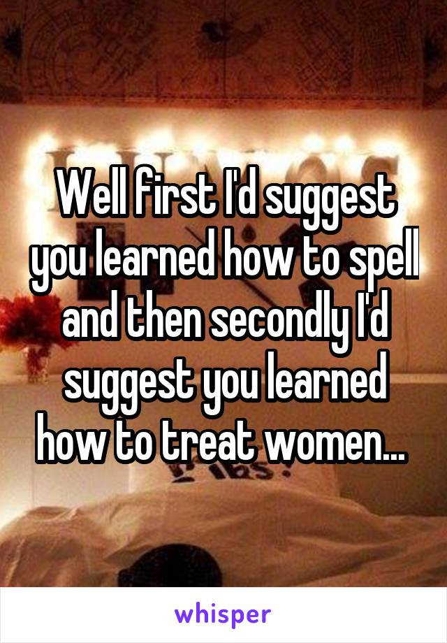 Well first I'd suggest you learned how to spell and then secondly I'd suggest you learned how to treat women... 