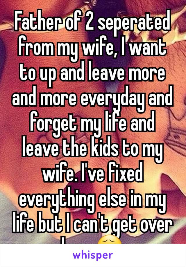 Father of 2 seperated from my wife, I want to up and leave more and more everyday and forget my life and leave the kids to my wife. I've fixed everything else in my life but I can't get over her. 😧