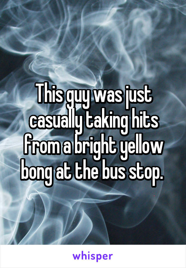 This guy was just casually taking hits from a bright yellow bong at the bus stop. 