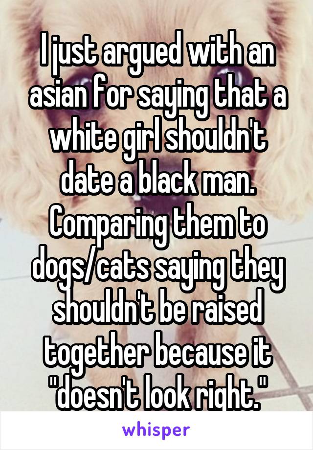 I just argued with an asian for saying that a white girl shouldn't date a black man. Comparing them to dogs/cats saying they shouldn't be raised together because it "doesn't look right."