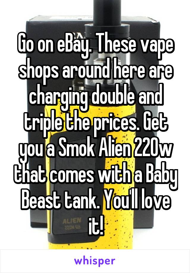 Go on eBay. These vape shops around here are charging double and triple the prices. Get you a Smok Alien 220w that comes with a Baby Beast tank. You'll love it!