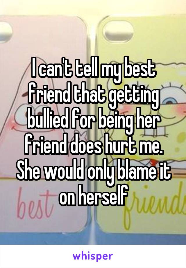 I can't tell my best friend that getting bullied for being her friend does hurt me.
She would only blame it on herself