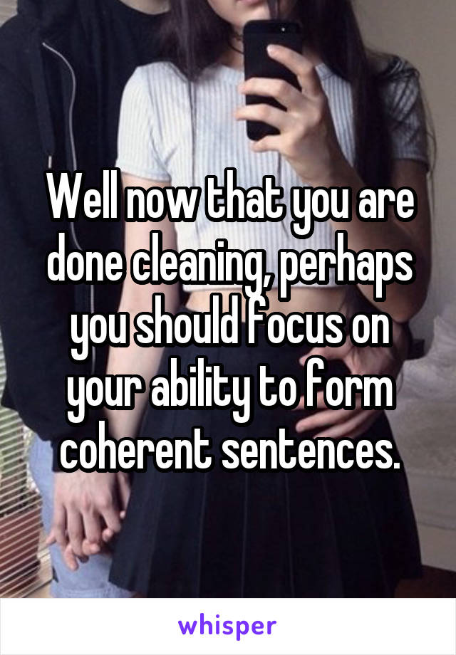 Well now that you are done cleaning, perhaps you should focus on your ability to form coherent sentences.