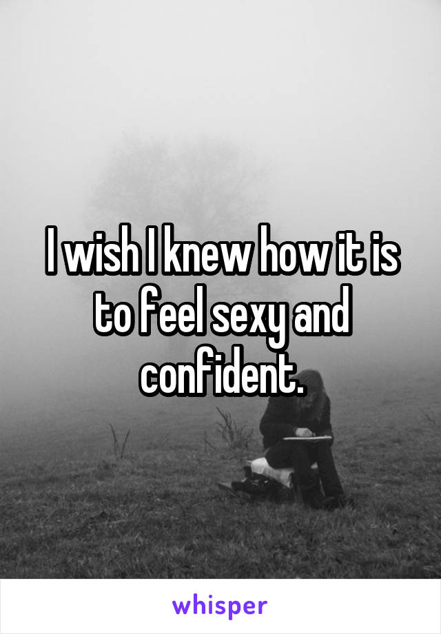 I wish I knew how it is to feel sexy and confident.