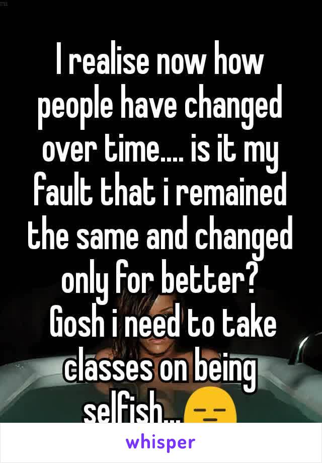 I realise now how people have changed over time.... is it my fault that i remained the same and changed only for better?
 Gosh i need to take classes on being selfish...😑