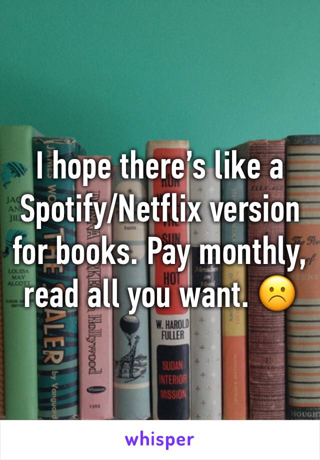 I hope there’s like a Spotify/Netflix version for books. Pay monthly, read all you want. ☹️