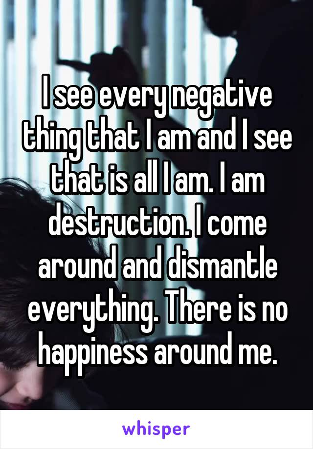 I see every negative thing that I am and I see that is all I am. I am destruction. I come around and dismantle everything. There is no happiness around me.