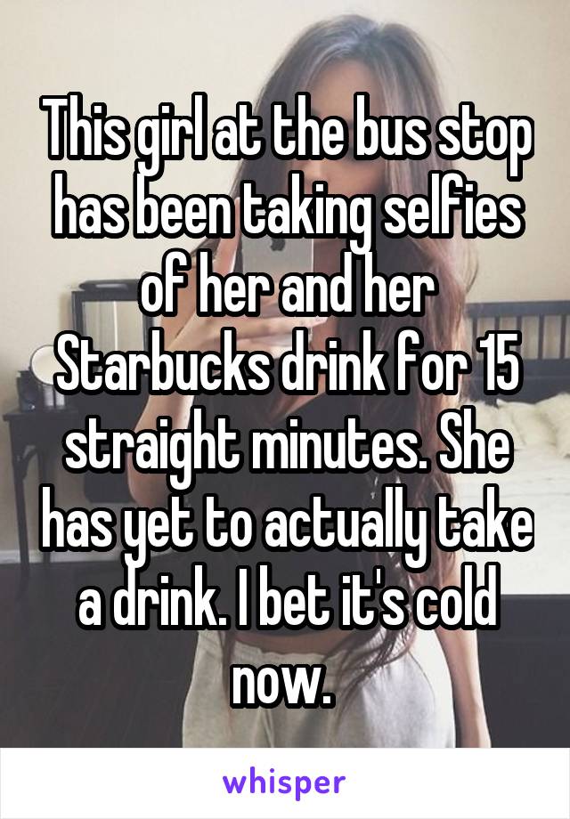 This girl at the bus stop has been taking selfies of her and her Starbucks drink for 15 straight minutes. She has yet to actually take a drink. I bet it's cold now. 