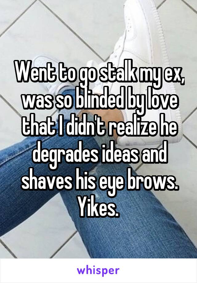 Went to go stalk my ex, was so blinded by love that I didn't realize he degrades ideas and shaves his eye brows. Yikes. 