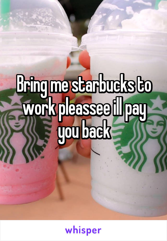 Bring me starbucks to work pleassee ill pay you back
