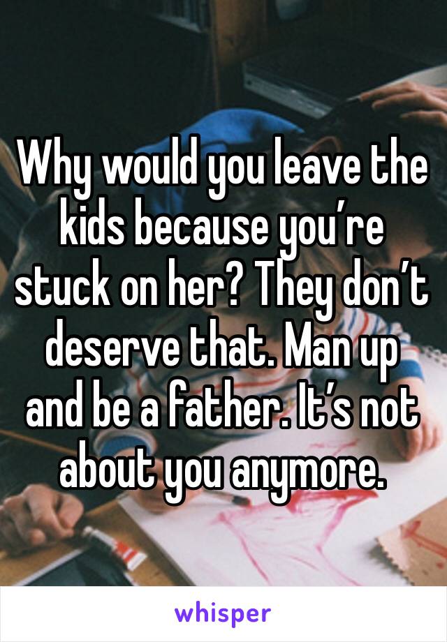 Why would you leave the kids because you’re stuck on her? They don’t deserve that. Man up and be a father. It’s not about you anymore. 