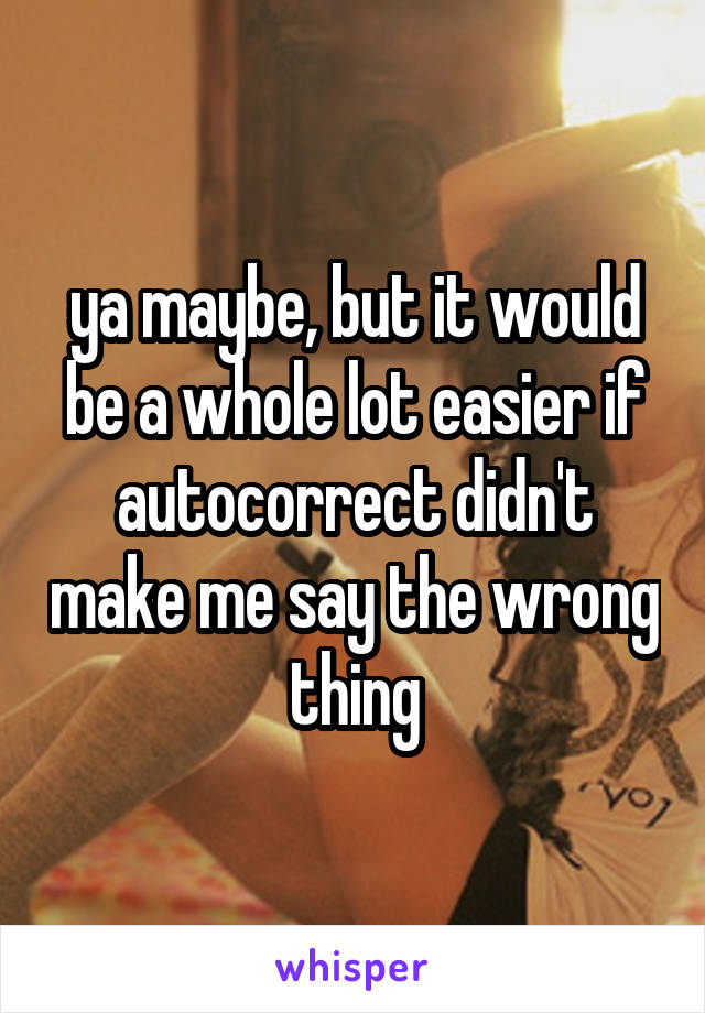 ya maybe, but it would be a whole lot easier if autocorrect didn't make me say the wrong thing