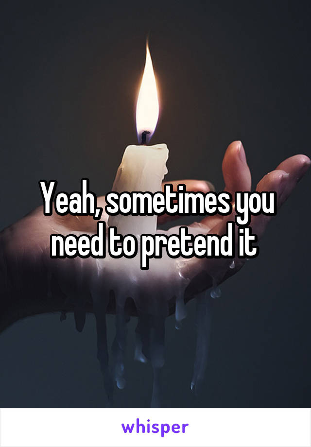 Yeah, sometimes you need to pretend it 