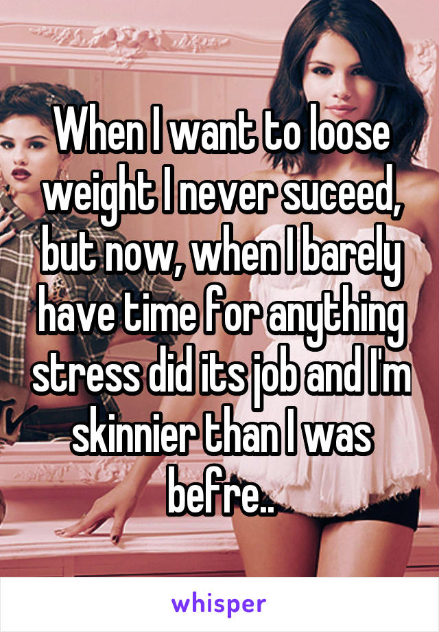 When I want to loose weight I never suceed, but now, when I barely have time for anything stress did its job and I'm skinnier than I was befre..