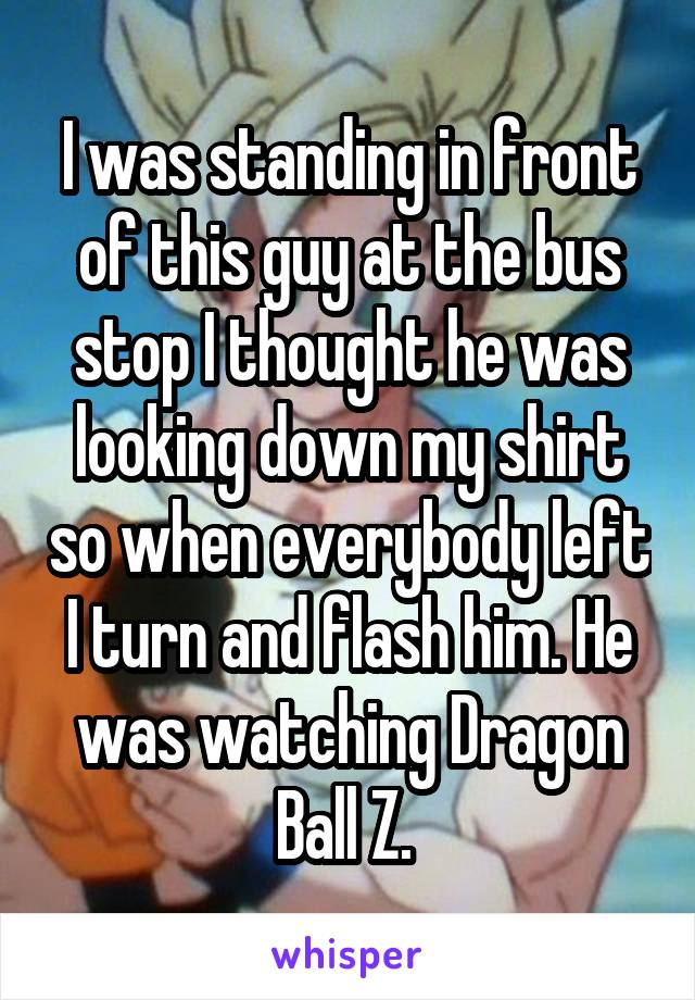 I was standing in front of this guy at the bus stop I thought he was looking down my shirt so when everybody left I turn and flash him. He was watching Dragon Ball Z. 