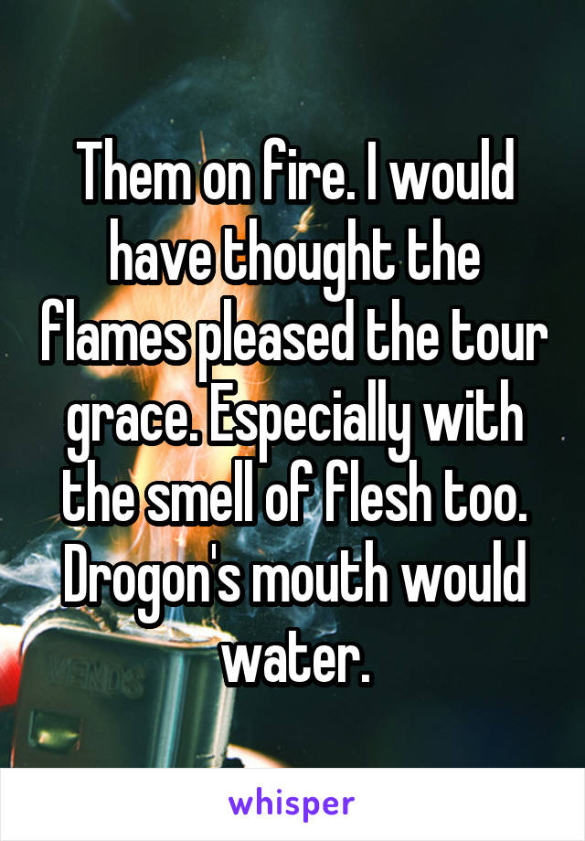 Them on fire. I would have thought the flames pleased the tour grace. Especially with the smell of flesh too. Drogon's mouth would water.