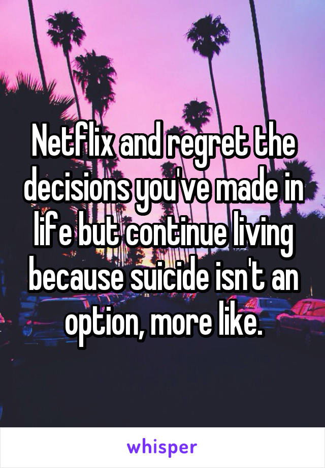 Netflix and regret the decisions you've made in life but continue living because suicide isn't an option, more like.