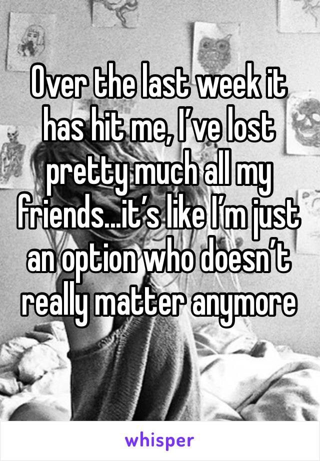 Over the last week it has hit me, I’ve lost pretty much all my friends...it’s like I’m just an option who doesn’t really matter anymore