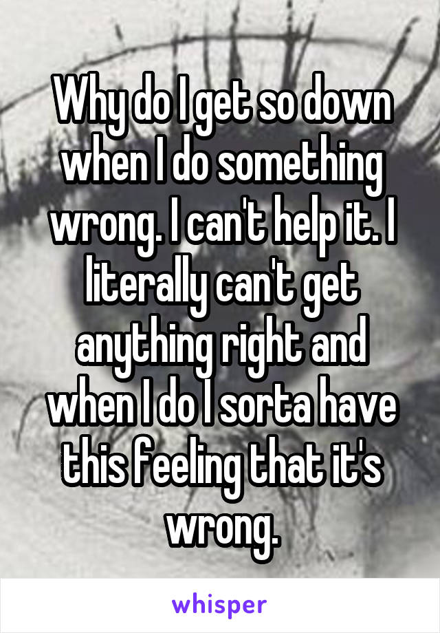 Why do I get so down when I do something wrong. I can't help it. I literally can't get anything right and when I do I sorta have this feeling that it's wrong.