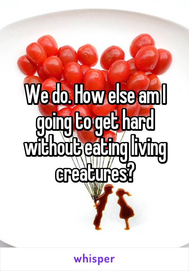 We do. How else am I going to get hard without eating living creatures?