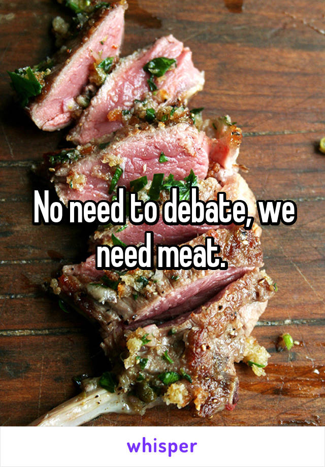 No need to debate, we need meat. 