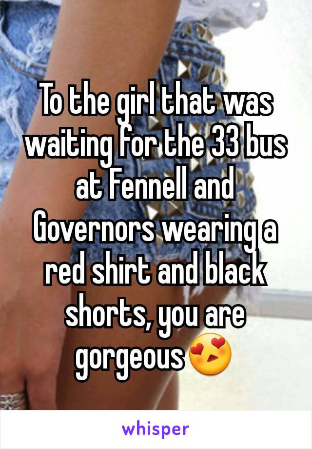 To the girl that was waiting for the 33 bus at Fennell and Governors wearing a red shirt and black shorts, you are gorgeous😍