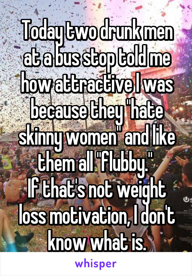 Today two drunk men at a bus stop told me how attractive I was because they "hate skinny women" and like them all "flubby." 
If that's not weight loss motivation, I don't know what is.