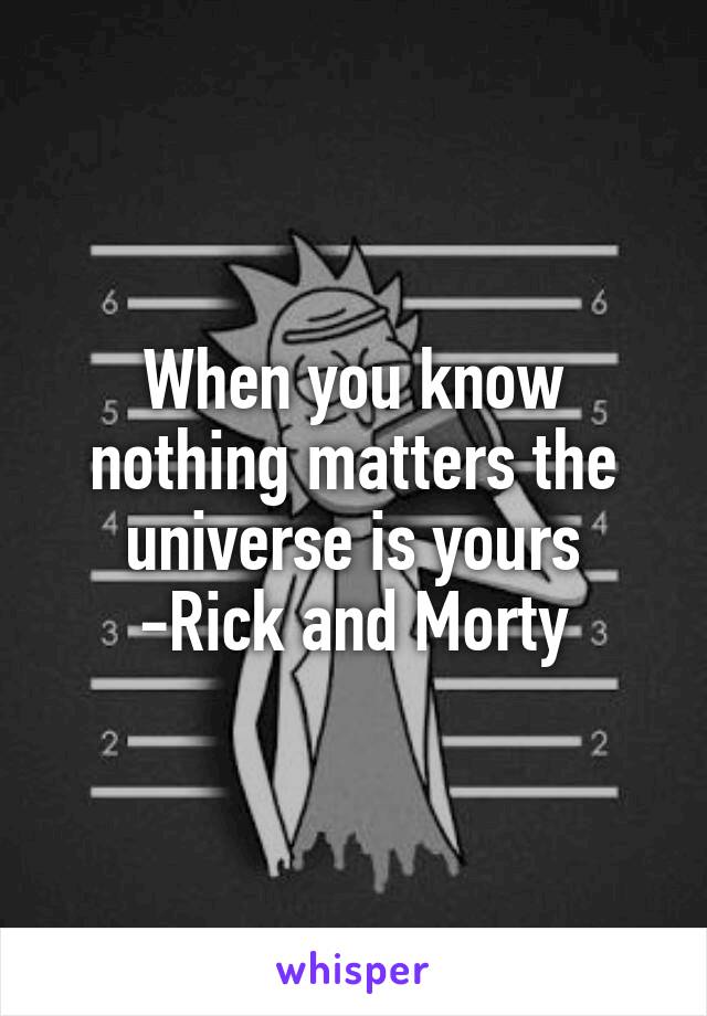 When you know nothing matters the universe is yours
-Rick and Morty