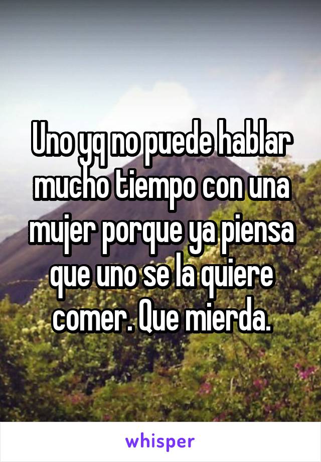 Uno yq no puede hablar mucho tiempo con una mujer porque ya piensa que uno se la quiere comer. Que mierda.