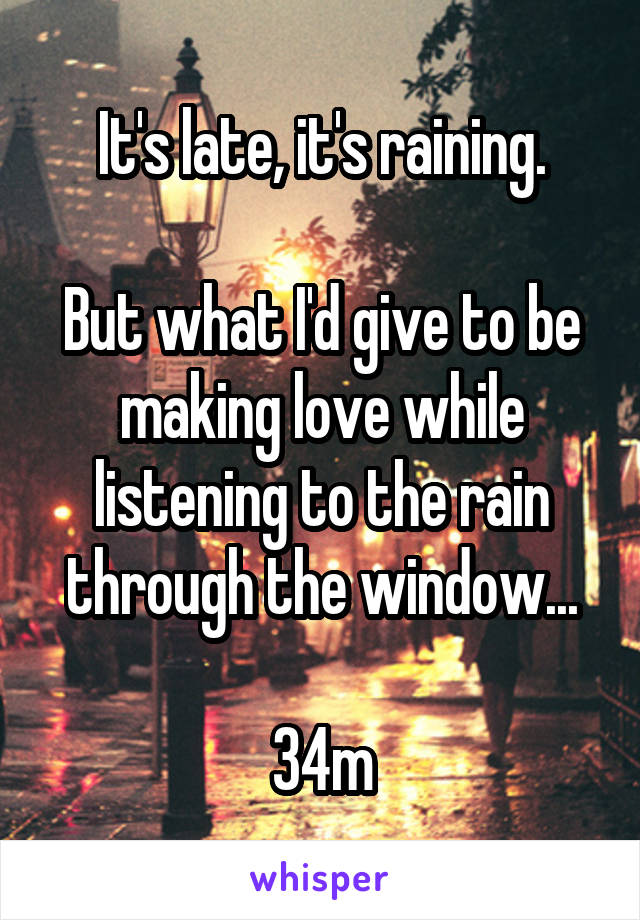 It's late, it's raining.

But what I'd give to be making love while listening to the rain through the window...

34m