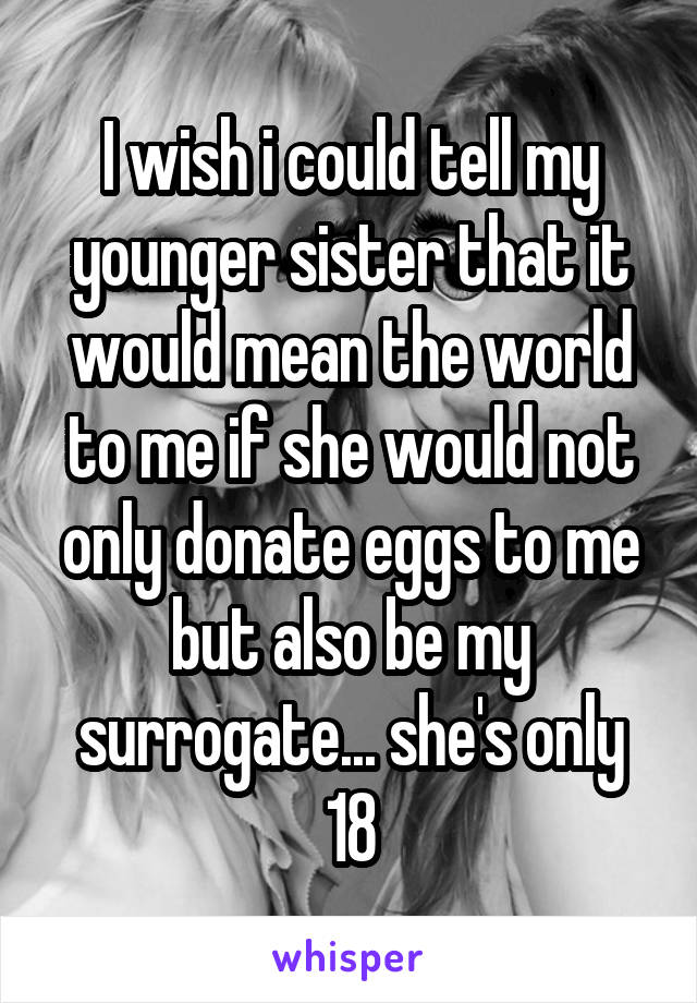 I wish i could tell my younger sister that it would mean the world to me if she would not only donate eggs to me but also be my surrogate... she's only 18